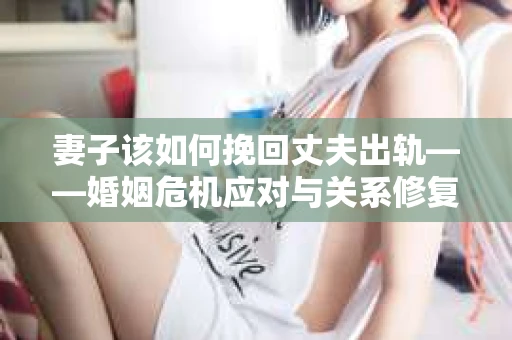 妻子该如何挽回丈夫出轨——婚姻危机应对与关系修复全攻略