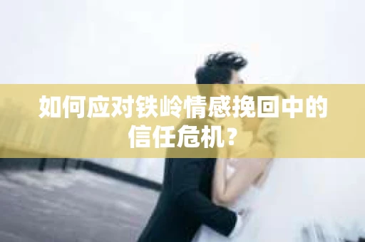 如何应对铁岭情感挽回中的信任危机? 如何应对铁岭情感挽回中的信任危机?