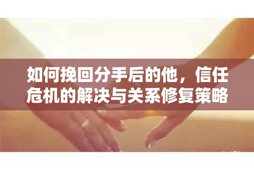 如何挽回分手后的他，信任危机的解决与关系修复策略