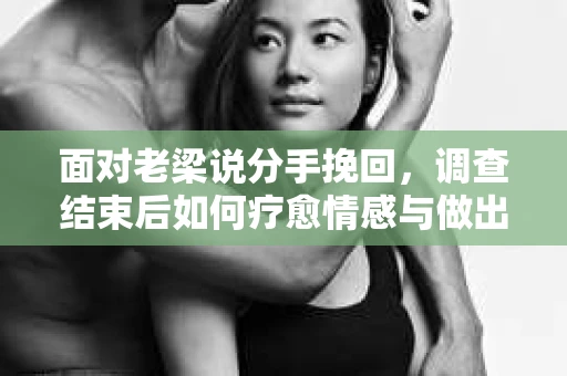 面对老梁说分手挽回，调查结束后如何疗愈情感与做出人生决策？