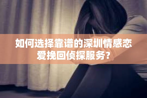 如何选择靠谱的深圳情感恋爱挽回侦探服务？