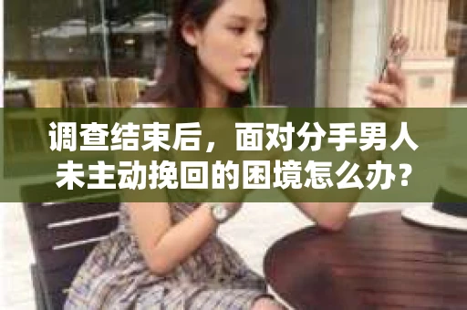 调查结束后，面对分手男人未主动挽回的困境怎么办？