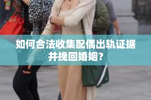 如何合法收集配偶出轨证据并挽回婚姻？
