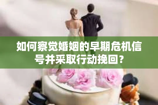 如何察觉婚姻的早期危机信号并采取行动挽回？