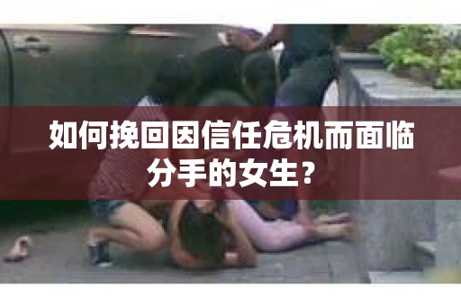 如何挽回因信任危机而面临分手的女生？