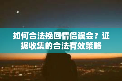 如何合法挽回情侣误会？证据收集的合法有效策略