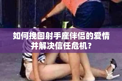 如何挽回射手座伴侣的爱情并解决信任危机？
