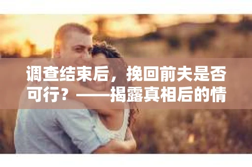 调查结束后，挽回前夫是否可行？——揭露真相后的情感疗愈与人生决策