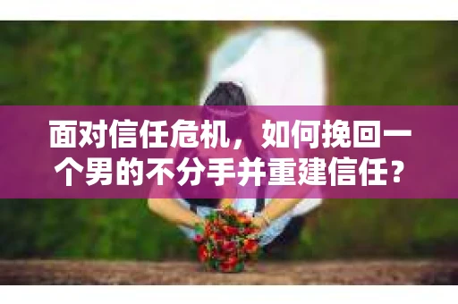 面对信任危机，如何挽回一个男的不分手并重建信任？