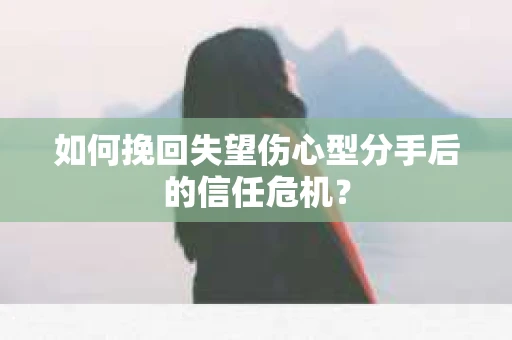如何挽回失望伤心型分手后的信任危机？