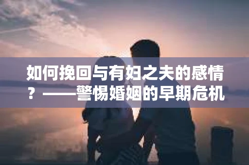 如何挽回与有妇之夫的感情？——警惕婚姻的早期危机信号