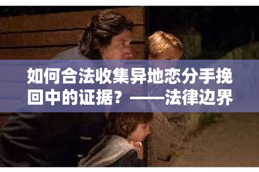 如何合法收集异地恋分手挽回中的证据？——法律边界内的取证策略