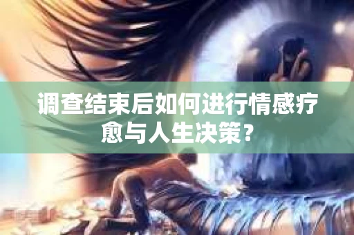 调查结束后如何进行情感疗愈与人生决策？