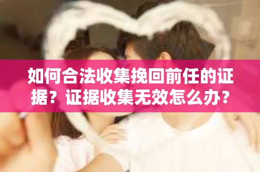 如何合法收集挽回前任的证据？证据收集无效怎么办？