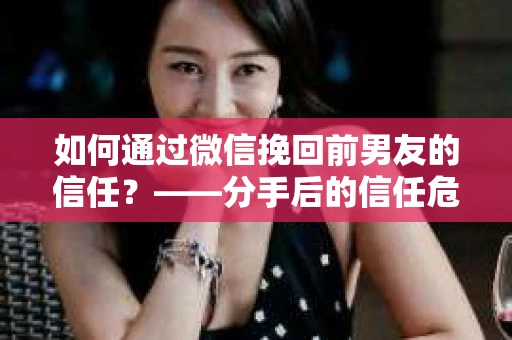 如何通过微信挽回前男友的信任？——分手后的信任危机解决方案