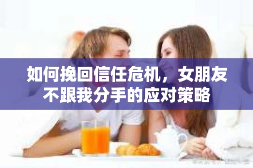 如何挽回信任危机，女朋友不跟我分手的应对策略