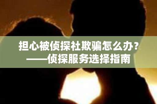 担心被侦探社欺骗怎么办？——侦探服务选择指南